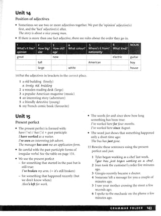 )
D
Unit 14
Position of adjectives
• 'Sometimes we use two or more adjectives together. We put the 'opinion' adjective(s)
first, and the 'fact' adjective(s) after.
The story is about a nice young man.
• If there is more than one fact adjective, there are rules about the order they go in.
1 lZ $ ~. I i ! ) t I ~ }I"'~
Wh:at's it' IiKe~ If71QW ~il:a JfitlQW Cl:fEfr IWhat c()I()UJf~ i ~elie'~ I rtam? I .I~Iii~l~~ :"~' ~';.~f
Qfllnicn SJf:le Qle I n~~~nfi;li. . .'. :.~~~i:~
great
correct
1 a old building (lovely)
(.t
2 a wooden reading desk (large)
3 a popular American magazine (music)
4 an interesting story (adventure)
5 a friendly detective (young)
6 my French cornie book (favourite)
Unit 15
Present perfect
• The present perfect is formed with:
have eve)! has ('s) + past participle
I have worked as a waiter.
I've seen an interesting job advert.
The manager has sent me an application form.
• Be careful with the past participle forms of
irregular verbs! See the table on page 151.
• We use the present perfect
- for something that started in the past but is
still true:
I've broken my arm. (= it's still broken)
- for something that happened recently (but
we don't know when):
Alan's left for work.
• The words for and since show how long
something has been true:
I've worked here for four months.
I've worked here since August.
• The word just shows that something happened
only a short time ago:
15
The bus has just gone.
1 Tyler began working as a chef last week.
IAlm'1t:'lJlIO as (.t
2 Joan took the customer's order five minutes
ago.
3 Giorgio recently became a doctor.
4 Someone left a message for you a couple of
minutes ago.
5 I saw your mother crossing the street a few
seconds ago.
6 I spoke to the mechanic on the phone a few
minutes ago.
. GRA.M MA.R FOLDER 1~B
az
 