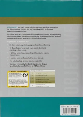 ISBN: 978-0-521-74466-9
11111119 780521 744669
Fun activities help to make learning enjoyable.
Exercises informed by the Cambridge Learner Corpus
target typical areas of difficulty for KETcandidates.
5 revision units reinforce what has been learned.
20 short units integrate language skills and exam training.
1 O 'Exam folders' cover each exam task in depth and
provide practical advice.
5 'Writing folders' develop writing skills and give practice
in exam tasks.
Its unique approach combines solid language development with systematic
and thorough exam preparation and practice. Its short units give a sense of
progress and cover a wide variety of motivating topics.
· j c 1 is a lively course offering students complete preparation
for the Cambridge English: Key (KET) and Key (KET) for Schools
examinations examination.
CEFA; ltvel C1mbt1dqt £SOL txtm•
C2 C1mbr1d91 English' Proficiency (CPE)
Cl CambridgeEnglish Advanced (CA!)
-
Camb11<19e En9l1Sh. f1rst (FCE)
82
C1mbnd91 English F1rst (FC!I for Schools
11
c.mllrldge Engtllll l'NHmlMry (PET)
C111111ridt1 Envlfsh PmlmiMry (PET)for 5clsoola
C1mb11dg1 English. Koy (KET)
A2
C1mb11dgt !ngli•h Kty (KET) for Schools
....
CAMBRIDGE ENGLISH CORPUS
TheCambridgeEnglishCorpusrsa ©mult1-blllionwordcollectionof wntten •
andspokenEnglish.It includesthe
CambridgeLeamerCorpus a unique
bankof examcandidatepapers
Our authorsstudy theCorpusto seehowEnglishrs
reallyused.andto 1dent1fytypical learnermistakes
Thismeansthat Cambndgematenalshelpstudentsto
avoidmistakes.andyou canbe confident the language
taught .s useful.natura andfully up to date
www.cambrldge.org/corpus
CAMBRIDGEQUALITY GUARANTEE
 