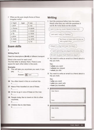3 What are the past simple forms of these
irregular verbs?
o begin began 8 pay
1 catch 9 say
2 choose 10 speak
3 drink 11 stand
4 fly 12 think
5 grow 13 wear
6 make 14 write
7 meet 15 do
Exam skills
4
Writing Part 6
Read the descriptions (36-40) of different transport.
What is the word for each one?
The first letter is already there. There is one
space for each other letter in the word.
Example:
o This will take you anywhere you want, if you
pay. t
Answer: I0 Itaxi
'---'----------'
36 You often travel in this on a school trip.
37 Marco Polo travelled on one of these.
h __ _ _
38 It's fun to go in one of these on the river.
b
39 People today like to travel on this to other
countries.
p- ---
40 Children like to ride these.
b ______ _
Writing
5 Sort the sentences below into two notes.
Match what they say with the questions A
and B. Re-write them on the emails.
I went to see my cousin Sandro in New York.
Last week I went to Thailand.
My friend Jo came with me and we
had a great time.
I stayed in a big hotel near the beach.
I went swimming and played tennis every day.
(we went by ~athroW"
A You want to write an email to a friend about a
trip you took.
Say:
• when you went
• where you stayed
• what you did.
B You want to write an email to a friend about a
trip you took.
Say:
• why you went
• who you went with
• how you travelled.
Dear Gianni
from
B -""'!. .,
Dear Emilio
from
 