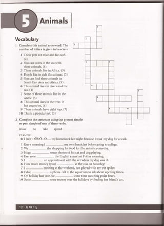 Animals
Vocabulary
1 Complete this animal crossword. The
number of letters is given in brackets.
1
3
1
1 These pets eat mice and feel soft.
(4)
2 You can swim in the sea with
these animals. (8)
3 These animals live in Africa. (5)
4 People like to ride this animal. (5)
S You can find these animals in
South East Asia and Africa. (9)
6 This animal lives in rivers and the
sea. (4)
7 Some of these animals live in the
Arctic. (5)
8 This animal lives in the trees in
hot countries. (6)
9 These animals have eight legs. (7)
lO This is a popular pet. (3)
2 Complete the sentences using the present
or past simple of one of these verbs.
make do take spend
EXAMPLE:
simple
...----
-
..,---- -
,--
4 5
f-- -
r-- -
6
8
1
9
1
10
r--
~
o I (not) .4i4rl~...4t>....... my homework last night because I took my dog for a walk.
1 Every morning I .................................... my own breakfast before going to college.
2 We .................................... the shopping for food for the animals yesterday.
3 Hugo .................................... some photos of his cat and dog playing.
4 Everyone .................................. the English exam last Friday morning.
SI .................................... an appointment with the vet when my dog was ill.
6 How much money (you) .................................... at the zoo on Saturday?
7 I .................................... nothing at the weekend, just played with my pet spider.
8 Fabio .................................... a phone call to the aquarium to ask about opening times.
9 On holiday last year, we .................................. some time watching polar bears.
10 Susie .................................... some money over the holidays by feeding her friend's cat.
~
f--
f--
1
L--
 