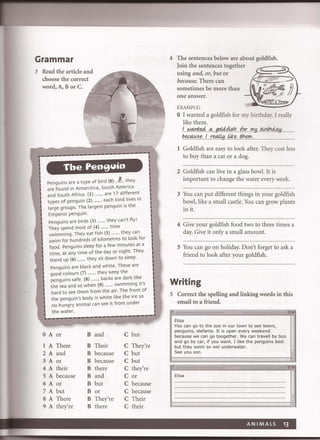 Grammar
3 Read the article and
choose the correct
word, A, B or C.
----eN'---~----1I!""----------
Tbe Pen9 Yin
ItlI
I Penguins are a type of bird (0) .Jr. they
are found in Antarctica, South Amenca
I and South Africa . (I) ........ are 17 different
I
- types of penguin (2) ......... each kind lives in
large groups. The largest penguin is the
I Emperor penguin.
I Penguins are birds (3) ......... they can't fly!
I
-
They spend most of (4) ......... time
swimming . They eat fish (5) .. ...... they can
swim for hundreds of kilometres to look for
food. Penguins sleep for a few minutes at a
time, at any time of the day or night. They

stand up (6) ......... they sit down to sleep.
Penguins are black and white. These are
good colours (7) ......... they keep the
penguins safe. (8) ......... backs are dark like
the sea and 50 when (9) ........ swimming It's
hard to see them from the air. The front of
the penguin's body is white like the ice 50
no hungry animal can see it from under
i
I
I. the water. l
. -------.~-~~-~-------------. .
OA or B and C but
1 A There B Their C They're
2A and B because C but
3A or B because C but
4A their B there C they're
5A because B and C or
6A or B but C because
7 A but B or C because
SA There B They're C Their
9 A they're B there C their
4 The sentences below are about goldfish.
Join the sentences together
using and, or, but or
because. There can
sometimes be more than
one answer.
EXAMPLE:
(
o I wanted a goldfish for my birthday. I really
like them.
1....r:!.qntf4.q, .gpJ4fk~h...lp.r...'!'.Y..bJ!1t?~ ..
b.~se.Lre<A!!!J.J*e... tI:!f!:'Y'., ..
1 Goldfish are easy to look after. They cost less
to buy than a cat or a dog.
2 Goldfish can live in a glass bowl. It is
important to change the water every week.
3 You can put different things in your goldfish
bowl, like a small castle. You can grow plants
in it.
4 Give your goldfish food two to three times a
day. Give it only a small amount.
5 You can go on holiday. Don't forget to ask a
friend to look after your goldfish.
Writing
5 Correct the spelling and linking words in this
email to a friend.
I!J
Elisa
You can go to the zoo in our town to see beers,
penguins, elefants. It is open every weekend
because we can go toogether. We can travell by bus
and go by car, if you want. I like the penguins best
but they swim so wel underwater.
See you son.
.. "!!!IEi
Elisa
ANIMALS 13
 