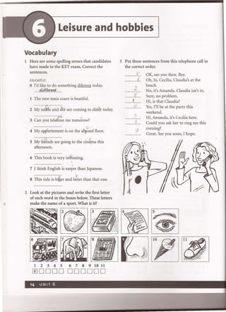 Leisure and hobbies
Vocabulary
1 Here are some spelling errors that candidates
have made in the KET exam. Correct the
sentences.
EXAMPLE:
o I'd like to do something diferent today.
........d.if:fu:.~......
1 The new tenis court is beatiful.
2 M;~M~~~dJht are coming to di~r today.
3 c~~;~~~~i;;rg~e me tom~ow?
.......................................... c.-
4 My app'artement is on the s~ond floor.
5 M;~:~d~~;~~oing to the cin~ma this
afternoon.
.......... .................
6 This book is very inWesting.

I
7 I think English is easyer than Japanese.
.......................................... -t
8 This ride is bi:~er and beter than that one.
2 Look at the pictures and write the first letter
of each word in the boxes below. These letters
make the name of a sport. What is it?
123456789lO11
mDDDD 000000
3 Put these sentences from this telephone call in
the correct order.
................ ~~.
A
l
.........3f...
1
.fL.
:)
.......................
2..
'1
J'
OK, see you then. Bye.
Oh, hi, Cecilia. Claudia's at the
beach.
No, it's Amanda. Claudia isn't in.
Sure, no problem.
Hi, is that Claudia?
Yes, I'll be at the party this
weekend.
Hi, Amanda, it's Cecilia here.
Could you ask her to ring me this
evening?
Great. See you soon, I hope.
1P'_'"
...' .
 