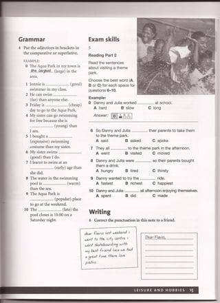 Grammar
4 Put the adjectives in brackets in
the comparative or superlative.
EXAMPLE:
o The Aqua Park in my town is
..fh.~...!4.r.g,*!i.L (large) in the
area.
1 Jonnie is .................................. (good)
swimmer in my class.
2 He can swim ......................
(far) than anyone else.
3 Friday is ........ (cheap)
day to go to the Aqua Park.
4 My sister can go swimming
for free because she is
........................ (young) than
I am.
S I bought a.. .................
(expensive) swimming
costume than my sister.
6 My sister swims ..................................
(good) than I do.
7 I learnt to swim at an
.................. (early) age than
she did.
8 The water in the swimming
pool is .................................... (warm)
than the sea.
9 The Aqua Park is
.................................... (popular) place
to go at the weekend.
lO The ................................... (late) the
pool closes is 10.00 on a
Saturday night.
Exam skills
5
Reading Part 2
Read the sentences
about visiting a theme
park.
Choose the best word (A,
B or C) for each space for
questions 6-10.
Example:
o Danny and Julia worked
A hard B slow
Answer: 10 I~,!j61
.......... at school.
C long
6 So Danny and Julia ....................... their parents to take them
to the theme park.
A said Basked C spoke
7 They all ....................... to the theme park in the afternoon.
A went B visited C moved
8 Danny and Julia were
them a drink.
A hungry B tired
...... so their parents bought
C thirsty
9 Danny wanted to try the ....................... ride.
A fastest B richest C happiest
10 Danny and Julia ....................... all afternoon enjoying themselves.
A spent B did C made
Writing
6 Correct the punctuation in this note to a friend.
JMr fl~via I~sf wedenJ i
wenf fa fhe cify cenfre i
wenf sk~feba~rJin3 wifh
my besf fr ienJ luc~ we h~d
~ 3re~f fime fhere lave
plefra
P!"-'lrEI"yi.Q, ..................... .
 