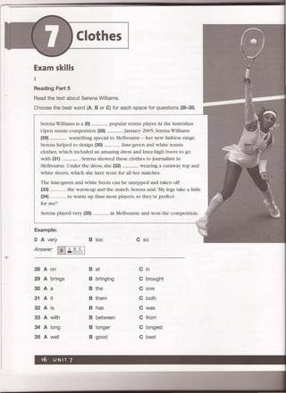 Clothes
Exam skills
1
Reading Part 5
Read the text about Serena Williams.
Choose the best word (A, B or C) for each space for questions 28-35.
Serena Williams is a (0) ................. popular tennis player.At the Australian
Open tennis competition (28) ................. January 2005, SerenaWilliams
(29) ................. something special to Melbourne - her new fashion range.
Serena helped to design (30) ................. lime-green and white tennis
clothes, which included an amazing dress and knee-high boots to go
with (31) ................. Serena showed these clothes to journalists in
Melbourne. Under the dress, she (32) ................. wearing a cutaway top and
white shorts, which she later wore for all her matches.
The lime-green and white boots can be unzipped and taken off
(33) ........... the warm-up and the match. Serena said, 'My legs take a little
(34) ............ to warm up than most players, so they're perfect
for me! '
Serena played very (35) ............ in Melbourne and won the competition.
Example:
o A very B too C so
Answer: I 01~~61
28 A on B at C in
29 A brings B bringing C brought
30 A a B the C one
31 A it B them C both
32 A is B has C was
33 A with B between C from
34 A long B longer C longest
35 A well B good C best
 
