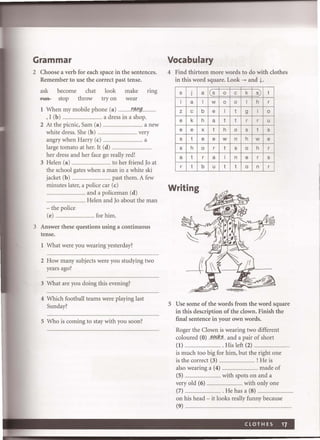 Grammar
2 Choose a verb for each space in the sentences.
Remember to use the correct past tense.
ask become chat look make nng
ftIH- stop throw try on wear
1 When my mobile phone (a) ... .... .tIwg...
,I (b) .. ............. a dress in a shop.
2 At the picnic, Sam (a) ... a new
white dress. She (b) .. ........................ very
angry when Harry (c) . .......... ................. a
large tomato at her. It (d) .
her dress and her face go really red!
3 Helen (a) ........................................ to her friend)o at
the school gates when a man in a white ski
jacket (b) .......................................... past them. A few
minutes later, a police car (c)
........................ and a policeman (d)
................................. ....... Helen and )0 about the man
- the police
(e) .................. ......... for him.
3 Answer these questions using a continuous
tense.
1 What were you wearing yesterday?
2 How many subjects were you studying two
years ago?
3 What are you doing this evening?
4 Which football teams were playing last
Sunday?
5 Who is coming to stay with you soon?
Vocabulary
4 Find thirteen more words to do with clothes
in this word square. Look ~ and j.
s j a s 0 c k s) t
i a I w 0 0 I h r
z c b e I t 9 i 0
e k h a t t r r u
e e x t h 0 s t s
s t e e w n h w e
s h 0 r t s 0 h r
a t r a i n e r s
r t b u t t 0 n r
Writing
5 Use some of the words from the word square
in this description of the clown. Finish the
fmal sentence in your own words.
Roger the Clown is wearing two different
coloured (0) ..~.q<:k.~.. and a pair of short
(1) . ........ His left (2) ..
is much too big for him, but the right one
is the correct (3) ........................... ! He is
also wearing a (4) .................................... made of
(5) .... with spots on and a
very old (6) ......................... with only one
(7) ...................... ....... . He has a (8) .........
on his head - it looks really funny because
(9) ...
 