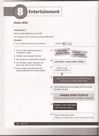 Entertainment
Exam skills
1
Reading Part 1
Which notice (A-H) says this (1-5)7
For questions 1-5, choose the correct letter A-H.
Example:
o If you want to see the film, wait here.
1 You can see a famous person at A
the theatre tonight.
2 Children cannot watch this film.
Answer: 10I~~~I
Buy one
theatre ticket and get
one free
- _ _ - Mondays only
3 You could win a prize at this concert.
4 On one day a week, someone can
B I LATE-NIGHT FILMS EVERY FRIDAY I
see a play with you for nothing.
5 Some people may arrive late this
evening because of the bad weather.
C
D
E
F
G
H
QUEUE FOR
CINEMA TICKETS
JOIN OUR FILM CLUB FOR LOWER PRICES
& TALKS BY FAMOUS DIRECTORS
THIS EVENING'S PLAY STARS TOP TV ACTOR
WARREN BLAKE
SUMMERMUSIC FESTWAt
Check your ticket number for tonight's competition
CINEMA 2: THE LIVING DEAD
- NOT FOR ANYONE UNDER 15
TRAVEL PROBLEMS (SNOI~)
TONIGHT'S CONCERT WILL START AT 8.30 NOT 8.00
 