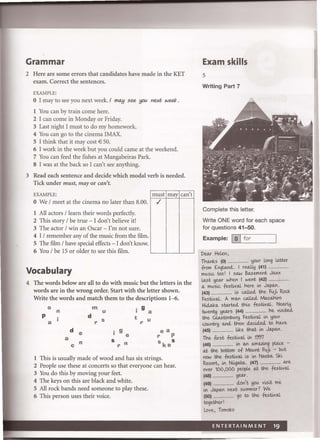 Grammar
2 Here are some errors that candidates have made in the KET
exam. Correct the sentences.
EXAMPLE:
o I may to see you next week. I may see you next week.
I You can by train come here.
2 I can come in Monday or Friday.
3 Last night I must to do my homework.
4 You can go to the cinema IMAX.
5 I think that it may cost € 50.
6 I work in the week but you could came at the weekend.
7 You can feed the fishes at Mangabeiras Park.
S I was at the back so I can't see anything.
3 Read each sentence and decide which modal verb is needed.
Tick under must, mayor can't.
EXAMPLE:
o We / meet at the cinema no later than 8.00.
I All actors / learn their words perfectly.
2 This story / be true - I don't believe it!
3 The actor / win an Oscar - I'm not sure.
4 I / remember any of the music from the film.
5 The film / have special effects - I don't know.
6 You / be 15 or older to see this film.
Vocabulary
must may can't
./
4 The words below are all to do with music but the letters in the
words are in the wrong order. Start with the letter shown.
Write the words and match them to the descriptions 1-6.
0 m . 9n u I a
P d t
a r S r U
d e . 9 ea
I e r Pa S Sn r n skec
I This is usually made of wood and has six strings.
2 People use these at concerts so that everyone can hear.
3 You do this by moving your feet.
4 The keys on this are black and white.
5 All rock bands need someone to play these.
6 This person uses their voice.
Exam skills
5
Writing Part 7
Complete this letter.
Write ONE word for each space
for questions 41-50.
Example: I0 Ifor
'---'------------'
Deo.r Heten,
Tha.nks (0) ...................... ~()(Ar long tetter
from £nglo..nti. I rw.U.y (41) ...................
mlAsi.c too I I SQ.W Bo.sement J<Ll'l'
!.o.st Heo.r when I went (42) .................
<L mlAsi.c festixaL here in JIAj>M.
. w.l.le<:l th fu" Rock(43) ...................... cs e UC
FestixaL. A mM w.l.le<:l Mo..sothi.ro
Hi.d.o.k<L sw.rte<i this festixaL. Neo.rl!J
,- . i1;ed,
twenty ~eo.rs (44) ...................... ne ves
the G!.o.stonblA~ Festi-vaL in ~()(Ar
cOlAntr~ Mti then c:LecUI.ed, to heLve
(45) ..................... like th<Lt in JIAj>M.
The fi;-st festixaL in 1997
(46) ...................... in M o.mlUing pI.o.a- -
<Lt the bottom of Moont i.Ui- - blAt
now the festixaL i-s in NMb<L Sh
Resort, in Nii.g<Lt<L. (47) ...................... (!.Ye
over 100,000 people <Lt the festixaL
(48) ...................... ~eo.r.
(49) ...................... lion't ~()(A vi-siX me
in JIAj>M nel't slAmmer 7 We
(50) ..................... go to the festixaL
togetherI
Love, Tomoko
 