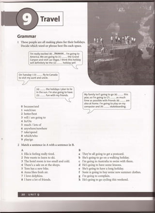 Travel
Grammar
1 These people are all making plans for their holidays.
Decide which word or phrase best fits each space.
I'm really excited (0) ....P."f.tlfI.5..":.... I'm going to
America. We are going to (I) ............ the Grand
Canyon and visit las Vegas. I think this holiday
will definitely be the (2) ............ holiday yet!
On Tuesday I (3) ............ fly to Canada
to visit my aunt and uncle.
(4) .......... the holidays I pia n to lie
in the sun. I'm also going to have
(5) ........... fun with my friends.
o because/and
1 watch/see
2 better/best
3 will /am going to
4 In/On
5 much / lots of
6 anywhere/nowhere
7 take/spend
8 which/who
9 play/go
2 Match a sentence in A with a sentence in B.
A
1 Ella is feeling really tired.
2 Pete wants to learn to ski.
3 The hotel room is too small and cold.
4 There's a sale on at the shops.
5 Tom has a new bike.
6 Anna likes fresh air.
7 I love dolphins.
8 I have a lot of friends.
My family isn't going to go (6) ............ this
year, 50 I'm going to (7) ............ as much
time as possible with friends (8) ............ are
also at home. I'm going to play on my
computer and (9) ............ skateboarding.
B
a They're all going to get a postcard.
b She's going to go on a walking holiday.
c I'm going to Australia to swim with them.
d He's going to have some lessons.
e She's going to have a long holiday.
f Susie is going to buy some new summer clothes.
g I'm going to complain.
h He's going to go cycling this weekend.
 