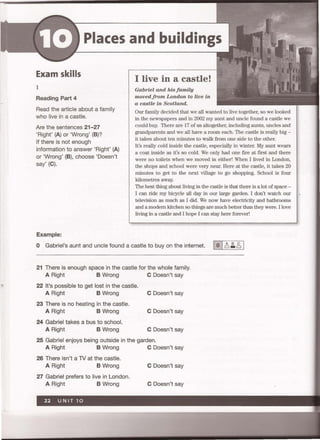 Places and buildings
Exam skills
1
Reading Part 4
Read the article about a family
who live in a castle.
Are the sentences 21-27
'Right' (A) or 'Wrong' (8)?
If there is not enough
information to answer 'Right' (A)
or 'Wrong' (8), choose 'Doesn't
say' (C).
Example:
I live in a castle!
Gabriel and his family
movedfrom London to live in
a castle in Scotland.
Our family decided that we all wanted to live together, so we looked
in the newspapers and in 2002 my aunt and uncle found a castle we
could buy. There are 17 of us altogether, including aunts, uncles and
grandparents and we all have a room each. The castle is really big -
it takes about ten minutes to walk from one side to the other.
It's really cold inside the castle, especially in winter. My aunt wears
a coat inside as it's so cold. We only had one flre at flrst and there
were no toilets when we moved in either' When I lived in London,
the shops and school were very near. Here at the castle, it takes 20
minutes to get to the next village to go shopping. School is four
kilometres away.
The best thing about living in the castle is that there is a lot of space -
I can ride my bicycle all day in our large garden. I don't watch our
television as much as I did. We now have electricity and bathrooms
and a modern kitchen so things are much better than they were. I love
living in a castle and I hope I can stay here forever!
o Gabriel's aunt and uncle found a castle to buy on the internet. 10 I.;~ 2, 1
21 There is enough space in the castle for the whole family.
A Right 8 Wrong C Doesn't say
22 It's possible to get lost in the castle.
A Right 8 Wrong C Doesn't say
23 There is no heating in the castle.
A Right 8 Wrong C Doesn't say
24 Gabriel takes a bus to school.
A Right 8 Wrong C Doesn't say
25 Gabriel enjoys being outside in the garden.
A Right 8 Wrong C Doesn't say
26 There isn't a TV at the castle.
A Right 8 Wrong C Doesn't say
27 Gabriel prefers to live in London.
A Right 8 Wrong C Doesn't say
 