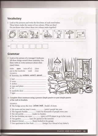Vocabulary
2 Look at the pictures and write the fIrst letter of each word below.
These letters make the names of two colours. What are they?
Do you know what colour these two colours make together?
r
=DD DDDD
Grammar
3 Look at the picture of a teenager's bedroom.
All these things weren't done yesterday. Use
these verbs to write sentences about what
wasn't done.
make ~ turn off x2 clean
put in the wardrobe wash close
EXAMPLE:
o Yesterday, the~~~.IY~f!:I1.'~()~I!4.:....... .
1 bed ..........................................................................................................
2 room .....................................................................................
3 clothes .................................................................................................
4 cups and plates ...........................................................
5 TV ....................................................................................
6 wardrobe door ..
7 light .......................................................................................................
4 Complete these sentences using a present simple passive or past simple passive
of the verb in brackets.
EXAMPLE:
o The bridge across the river ..i.!?/.f!!J.q§.....b.~.#.... (build) of stone.
1 My room and my sister's room ........................... (paint) purple last year.
2 The Sagrada Familia ........................... (visit) by thousands of people every year.
3 Her old mobile ........................... (make) in Sweden.
4 For her birthday, my sister ........................... (give) a DVD player to go in her room.
5 Our garden ........................... (use) for parties in the summer.
6 Mauro's Ferrari ......................... (keep) locked in the garage.
7 Our apartment in New York ........................... (design) by a friend of my father's.
 