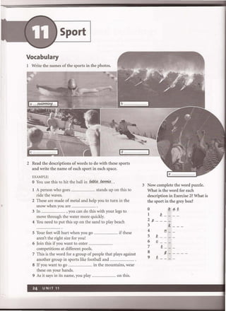 •
Sport
Vocabulary
1 Write the names of the sports in the photos.
Id ···································1
2 Read the descriptions of words to do with these sports
and write the name of each sport in each space.
EXAMPLE:
o You use this to hit the ball in .t4.P.l&....f§.n!1?!?...
1 A person who goes .................. stands up on this to
ride the waves.
2 These are made of metal and help YOu to turn in the
snow when you are ...
3 In .................................. , you can do this with your legs to
move through the water more quickly.
4 You need to put this up on the sand to play beach
5 Your feet will hurt when you go .................................. if these
aren't the right size for you!
6 Join this if you want to enter ..
competitions at different pools.
7 This is the word for a group of people that plays against
another group in sports like football and .................................. .
8 If you want to go ................................ in the mountains, wear
these on your hands.
9 As it says in its name, you play .................... on this.
3 Now complete the word puzzle.
What is the word for each
description in Exercise 2? What is
the sport in the grey box?
o i!. ~ P.
1 Q ___ _
2/2. ___ _
3 1£ __ _
4 t! __
5 Q ___ _
6 f- __ _
7 1< __ _
8 9-----
9 p. ___ _
 