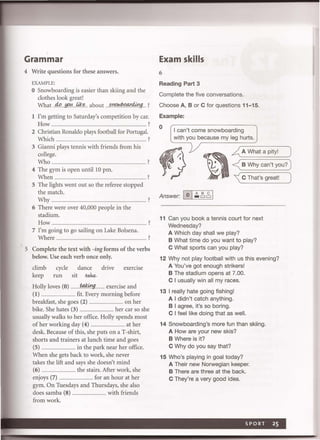 Grammar
4 Write questions for these answers.
EXAMPLE:
o Snowboarding is easier than skiing and the
clothes look great!
What4<>.~..ii.l:f!:. about . :;rl/?loJJ)9ty4j!lg ?
1 I'm getting to Saturday's competition by car.
How.......................... ................................................ .......... ?
2 Christian Ronaldo plays football for Portugal.
Which.. .................... ?
3 Gianni plays tennis with friends from his
college.
Who ................................ ...... ............ . ... ............. ..... ?
4 The gym is open until 10 pm.
When ............................................................................................... ?
5 The lights went out so the referee stopped
the match.
Why.. . . . . . ... .................... ?
6 There were over 40,000 people in the
stadium.
How ................................................. ............................. ?
7 I'm going to go sailing on Lake Bolsena.
Where.. ................... ................................................................. ?
5 Complete the text with -ing forms of the verbs
below. Use each verb once only.
climb cycle dance drive exerCise
keep run sit -take-
Holly loves (0) ..........f:4k0g ........ exercise and
(1) .. . .... fit. Every morning before
breakfast, she goes (2) .................................... on her
bike. She hates (3) .................................... her car so she
usually walks to her office. Holly spends most
of her working day (4) .................................... at her
desk. Because of this, she puts on a T-shirt,
shorts and trainers at lunch time and goes
(5) .................................... in the park near her office.
When she gets back to work, she never
takes the lift and says she doesn't mind
(6) .................................... the stairs. After work, she
enjoys (7) .................................... for an hour at her
gym. On Tuesdays and Thursdays, she also
does samba (8) .................................... with friends
from work.
Exam skills
6
Reading Part 3
Complete the five conversations.
Choose A, B or C for questions 11-15.
Example:
o I can't come snowboarding
with you because my leg hurts.
~ A What a pity! )
<B Why can't you? )
' C That's great! )
Answer: 10I~ ~~ I
11 Can you book a tennis court for next
Wednesday?
A Which day shall we play?
B What time do you want to play?
C What sports can you play?
12 Why not play football with us this evening?
A You've got enough strikers!
B The stadium opens at 7.00.
C I usually win all my races.
13 I really hate going fishing!
A I didn't catch anything.
B I agree, it's so boring.
C I feel like doing that as well.
14 Snowboarding's more fun than skiing.
A How are your new skis?
B Where is it?
C Why do you say that?
15 Who's playing in goal today?
A Their new Norwegian keeper.
B There are three at the back.
C They're a very good idea.
 
