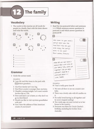 The family
Vocabulary
1 The words in this exercise are all words for
people in a family. Start with the letter shown
and write the words.
h b
e 0
t r r
n
U
t a
1 .........
2
3
4.
S
6
Grammar
n
u
c e
CD ae h
U r
d t 9
2 Circle the correct word.
EXAMPLE:
rn t
s
er
o I saw Mr and Mrs Jones in the park with
~/theirs grandson.
lOur/Ours family isn't very big.
s
2 YourlYours cousin is younger than my/mine.
3 Claudia's coming tonight. Let's meet outside
her/hers flat at 7.00.
4 Dave and Jane's car is faster, so why don't we
go in their/theirs?
S Would you like to visit my/mine grandfather
with me?
6 Can I have the address of that American
cousin of your/yours?
Writing
3 Read the two postcards below and sentences
1-5. Which sentences answer questions in
postcard A and which answer questions in
postcard B?
0 -·
IWho came TO 'jO<Jr urv:.le '05
I
I pd.rT'j? WnaT was ire
. fOOd lik.e? How did 'j0U(
, uncle. en)o'j ire pafT'j?
! WCi-re -to me .soon!
1?esT Wishe.s, Ecre...:s-to
~---
When did yOU I"M ho"e "
SpeC-i" I me"I with lOts O~
your ~"mi1y? Why were yOU
I together? Pid yOU enjOy
yOvrse IF Send me "
postc"rd "bout itl
w"e, 'j"Smin
EXAMPLE:
o I had a really great time! B
1 We were all there to see my cousin's new
baby.
2 There was a lovely cake with 60 candles on
it.
3 He really loved having us all together and
he never stopped smiling!
4 Two weeks ago, my aunt invited us to her
house in the country.
S Everyone was there for Uncle Charles's
birthday, including his brother from
Australia.
 