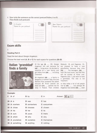 4 Now write the sentences on the correct postcard below, A or B.
Then finish each postcard.
HI Erne.sfo!
TAanks for your posfcc.rd.
I]) Iheor Y.Sm in ,
Thonks for your posfcord .
Exam skills
5
Reading Part 5
Read the text about Giorgio Angelozzi.
Choose the best word (A, B or C) for each space for questions 28--35.
Italian 'granddad'
finds a family
Example:
0 A of B by
28 A is B was
At the age (0) ....... 80, Giorgio Mateush, 18, and Dagmara, 16,
Angelozzi felt sad because he are pleased to have a new
(28) ....... living alone. He decided to grandfather because they miss
advertise for a 'new' family, and (32) ........ The teenagers, (33)
got letters from (29) ....... , including both like loud music, say that they
Colombia!
Mr Angelozzi (30) ....... a family in
Bergamo in northern Italy, Elio and
Marlena Riva answered the advert
because Mr Riva's parents are
dead and (31) ....... parents live far
away in Poland. Their children
will be quieter at home now.
Dagmara said: 'I just want to have
a granddad. The rest is not
important.'
In Italy today a lot of old people
live by (34) ....... , but perhaps Mr
Angelozzi has started (35) ....... new!
C in Answer: 101~~ 2, 1
C has
29 A nowhere B somewhere C everywhere
30 A chose B chooses C chosen
31 A his B her C its
32 A ours B yours C theirs
33A which B who C why
34A yourselves B ourselves C themselves
35A something B anything C nothing
 