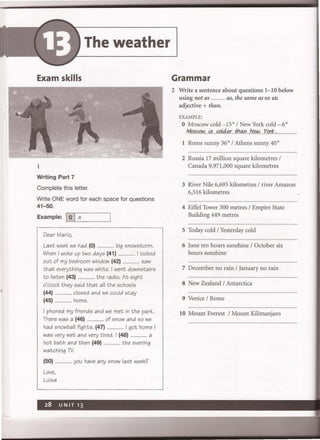 The weather
Exam skills
1
Writing Part 7
Complete this letter.
Write ONE word for each space for questions
41-50.
Example: IL..:0:...JI_a___-.J
Dear Mario,
Last week we had (0) ... big snowstorm.
When I woke up two days (41) ................. I looked
out of my bedroom window (42) ................ saw
that everything was white. I went downstairs
to listen (43) .................. the radio. At eight
o'clock they said that all the schools
(44) ................ closed and we could stay
(45) ................ home.
I phoned my friends and we met in the park.
There was a (46) .................. of snow and so we
had snowball fights. (47) .................. I got home I
was very wet and very tired. I (48) .................. a
hot bath and then (49) .................. the evening
watching TV
(50) ................ you have any snow last week?
Love,
Luisa
Grammar
2 Write a sentence about questions 1-10 below
using not as ............... as, the same as or an
adjective + than.
EXAMPLE:
o Moscow cold -ISo/New York cold _6 0
MtJ.:;gJ.w....~:;....«>!4.Y.:...th.!Y1...N~..Xerk.., ....................
1 Rome sunny 360
/ Athens sunny 400
2 Russia 17 million square kilometres /
Canada 9,971,000 square kilometres
3 River Nile 6,695 kilometres / river Amazon
6,516 kilometres
4 Eiffel Tower 300 metres / Empire State
Building 449 metres
5 Today cold / Yesterday cold
6 June ten hours sunshine / October six
hours sunshine
7 December no rain / January no rain
8 New Zealand / Antarctica
9 Venice / Rome
10 Mount Everest / Mount Kilimanjaro
 