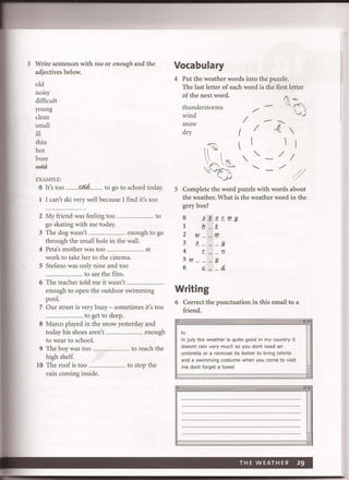 3 Write sentences with too or enough and the
adjectives below.
old
nOIsy
difficult
young
clean
small
ill
thin
hot
busy
ffii4
EXAMPLE:
o It's too ...........~ .......... to go to school today.
1 I can't ski very well because I find it's too
2 My friend was feeling too .. ............................ to
go skating with me today.
3 The dog wasn't ... ............... enough to go
through the small hole in the wall.
4 Peta's mother was too .................................... at
work to take her to the cinema.
S Stefano was only nine and too
.................................... to see the film.
6 The teacher told me it wasn't ..................................
enough to open the outdoor swimming
pool.
7 Our street is very busy - sometimes it's too
.................................... to get to sleep.
S Marco played in the snow yesterday and
today his shoes aren't.. .......................... enough
to wear to school.
9 The boy was too .................................. to reach the
high shelf.
10 The roof is too ............................ ...... to stop the
rain coming inside.
Vocabulary
4 Put the weather words into the puzzle.
The last letter of each word is the first letter
of the next word.
~""thunderstorms /'
Qwind
I
---- .......snow
I ..f.. dry (
~ 
(  I
/ /
'-.. /'6~ " "~O ~
S Complete the word puzzle with words about
the weather. What is the weather word in the
grey box?
o 2!i.!2r.f!'.!f.
1 tL !i.
2 !lI __ f!'.
3 2 _ _ _ !f.
4 r. _ _ 11
5!l1 __ _ !f.
6 ,,- __ 4
Writing
6 Correct the punctuation in this email to a
friend.
hi
in july the weather is quite good in my country it
doesnt rain very much so you dont need an
umbrella or a raincoat its better to bring tsh irts
and a swimming costume when you come to visit
me dont forget a towel
El- . !!IS
THE W EAT HER 29
 