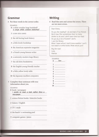 Grammar
4 Put these words in the correct order.
EXAMPLE:
o a white wooden large bookshelf
.<'l:.. i4!:gec":J.I:!~ ..r,J.0fJ4f!:I:J.~o..*!5.h~L.................
1 a new nice comic
2 the old boring book history
3 a little lovely bookshop
4 the American expensive magazine
5 a French young famous writer
6 a university modern large library
7 the old dirty bookshelves
8 the English young friendly teacher
9 a little yellow lovely table
10 the Japanese excellent computers
5 Complete these sentences with true
information about you.
EXAMPLE:
o book / newspaper
.!.pr~.t{!r..e.tA4<'l:1!p*r..#h~thtY.1<'l:
.YI~!5.~....................................................
1 science fiction books / detective books
2 history / English
3 TV / study
4 the beach / a swimming pool
5 computer games / piano
Writing
6 Read this note and correct the errors. There
are ten more errors.
Dear Elena,
Do you like reading? I do and 1;00" of my friends
like it two. But sometimes their to many
thinks to do and I don't have time too read.
Do you by a lot of books? I don't.
I use the library.
When I leave school I don't know weather I won't
too teach or write books. What about you?
Buy for now!
Love.
Marisa
EXAMPLE:
o "No..
1
2 ....................................
3
4.
5 ..................
6
7
8
9 .....
10 ..........................
 