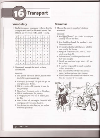 Transport
Vocabulary
1 Find sixteen more nouns and verbs to do with
transport and travel in this word square. Two
of them are two-word verbs. Look ~ and ~.
'h e I i c 0 P t e
0 p a s s e n 9 e
r t a k e 0 f f n
s r t a r i 0 f 9
e i b i c y c I e
9 p a r k v n i t
f I Y P n i b 9 0
e r b 0 a t 0 h f
b 0 a r d 0 0 t f
s u w t i c k e t
2 Now match some of the words to these
descriptions.
EXAMPLE:
r
r
c
0
a
c
h
b
I
n
o This person travels on a train, bus or other
kind of transport. passenger
1 When you go through the gate and get on
your plane, you do this.
2 This is a comfortable bus that is used for
long journeys.
3 Planes leave from and arrive at this place.
4 This is another word for journey.
S If you pay to put your car in a space, you
do this.
6 Most airlines ask you to give them this with
your passport when you check in.
7 You do this when the bus you are on has
arrived at your stop.
Grammar
3 Choose the correct modal verb in these
sentences.
EXAMPLE:
o You<£!i.edn'J)mustn't get a ticket because you
can buy one on the train.
1 You should/need catch the number 14 bus
from the station.
2 We can't/needn't turn left here, so take the
next one by the library.
3 FlyQuick customers don't have to / must
check in at desk 51.
4 Drivers mustn't!couldn't park here until
6.30 p.m. tonight.
5 I think we need/must to get a taxi - it's too
far to walk!
6 It may!can be possible to catch an earlier
train - let me check.
7 You need/don't have to have the correct
money as this machine gives change.
S I could/should check the back wheel of your
bike for you now if you want.
 