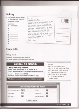 Writing
4 Correct the spelling errors
in this postcard. There are
nine more errors.
EXAMPLE:
o .....4i-r@(?ntL..
1 ....................................
2
3 ...........................
4
5
6 .............................
7 ..................................
8 ....................................
9.
Exam skills
Writing Part 8
Dear 'Roz a.rd T;M,
Here are SOMe ti" e/ -t ot1S to OUr J.-c,u.se for next
weekero.. VIII." <ja.< I,ve the Mltorwa.y, turn
right at the rurda..bout - it)l! sal) IAfI'Virsity
aro. c.,ty untre. Keep on that rcxu;{ for ahw.t
two k'/oMl!tres ""till <ja.< c.oMe to a big petrol
stat,on w.,;t a blue aro. yellcw s'gn. Turn ngM
theor aro. go over the brockJe. Just after
~ lve crossed the river, you){( see twJ
hospetal On <ja.<r left. Take the sec.oro. turn'nq
On the left after that .. it's c.alled MUSiuM
Street. We)re at I'VMIvter 54.
See <ja.< on Saturday,
Love,
SharOn a.rd EdvIardo
Read the advertisement and the note.
Fill in the website form for questions 51-55.
LONDON TO MADRID Hi Sa""
Cheap one-way tickets
• from Luton airport, daily (21.20 arriving 00.15)
• from Heathrow airport - not Sats (05.40 arriving 09.10)
Luton £31 (students £28.50)
Heathrow £52 (students £44.99 Mon & Tues only)
Hue':s -the advert abo<rt
flight:s, foe O<J( iOJrn€.'j in Ap(jl,
Can 'jOJ chec.1c -their websete
for TlJesda'j Ibm (moming
flight? A:s we're aT college,
Visit our website now! www.adotravel.com
ADOTRAVEL: WEBSITE FORM
umber of passengers: Airport:
Travelling to: Flight time:
Right date: Price per person:
( CHECK FLIGHTS )
1551
et 'I be under £.4~ each.
Thanlc:s, Helen
TRANSPORT 35
 