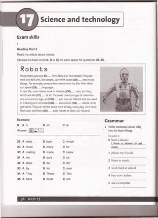 Science and technology
Exam skills
1
Reading Part 5
Read the article about robots.
Choose the best word (A, B or C) for each space for questions 28-35.
Robots
Most robots you see (0) ....... films look a bit like people. They can
walk and talk and, like people, can think about (28) ....... best to do
things. For example, some of the robots from the Star Wars films
can speak (29) ....... Ianguages.
In real life, most robots work in factories (30) ....... cars, but they
don't look like (31) ....... at all. The most common type of robot has
one arm and no legs, and (32) ....... just one job. Robots that are used
in industry are controlled (33) ....... computers. (34) ....... robots never
get bored. They can do the same work all day, every day. Let's hope
that soon scientists (35) ....... build robots to clean our houses!
Example:
0 A in B on Cat
Answer: 10 I.:.~ ,g,1
28 A what B how C which
29 A much B many C lot
30 A making B made C make
31 A we B ours C us
32 A does B do C did
33 A by B for C over
34 A They B These C This
35 A have B must C will
Grammar
2 Write sentences about why
you do these things.
EXAMPLE:
o have a shower
!h~'f.I2q,,~/J.o.k:Jl!!:.f;QfJt#'. ......
dean.
1 phone my friends
2 listen to music
3 work hard at school
4 buy new clothes
5 use a computer
 