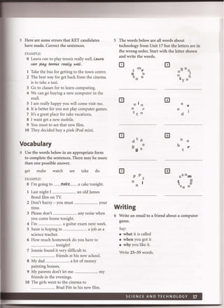 3 Here are some errors that KET candidates
have made. Correct the sentences.
EXAMPLE:
o Laura can to play tennis really well. La..ra.
can play tennis reaLty weii.
1 Take the bus for getting to the town centre.
2 The best way for get back from the cinema
is to take a taxi.
3 Go to classes for to learn computing.
4 We can go buying a new computer in the
mall.
5 I am really happy you will come visit me.
6 It is better for you not play computer games.
7 It's a great place for take vacations.
8 I want get a new mobile.
9 You must to see that new film.
10 They decided buy a pink iPod mini.
Vocabulary
4 Use the words below in an appropriate form
to complete the sentences. There may be more
than one possible answer.
get make watch see take do
EXAMPLE:
o I'm going to ...........rr!lY!;.~ ........a cake tonight.
1 Last night I .................................. an old lames
Bond film on TV.
2 Don't hurry - you must ............. ......... your
time.
3 Please don't .................................. any noise when
you come home tonight.
4 I'm .................................... a guitar exam next week.
5 Susie is hoping to .................................... a job as a
science teacher.
6 How much homework do you have to
............................. tonight?
7 lonnie found it very difficult to
.................................... friends at his new school.
8 My dad .................................... a lot of money
painting houses.
9 My parents don't let me .................................. my
friends in the evenings.
10 The girls went to the cinema to
................. Brad Pitt in his new film.
5 The words below are all words about
technology from Unit 17 but the letters are in
the wrong order. Start with the letter shown
and write the words.
III
III
e i n
e r
t t n
d ta
9 e
9 s
p P
t
o I
a
Writing
o v
e
d
o 0
b r
t
6 Write an email to a friend about a computer
game.
Say:
• what it is called
• when you got it
• why you like it.
Write 25-35 words.
 