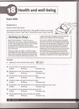 Health and well-being
Exam skills
1
Reading Part 4
Read the article about sleep.
Are the sentences 21-27 'Right' (A) or 'Wrong' (B)? If there is not enough
information to answer 'Right' (A) or 'Wrong' (B), choose 'Doesn't say' (C).
Getting to sleep
Sleep is very important - in fact, it's just as
important for your body as eating and exercising. If
you don't get enough sleep, then you won't be able
to enjoy yourself. Playing with friends, going
swimming or even watching videos will not be much
fun if you're tired.
People of all ages need sleep, but different people
need different amounts. Babies sleep about twice as
long as they stay awake. Teenagers need about eight
or ten hours a night and older people need less - six
Example:
or seven hours. But one person may need more than
another even if they are both the same age.
Six out of ten children say they are tired during the
day, which means they are not getting enough sleep.
So how can you get to sleep? Agood idea is to write
down what you are thinking about before you go to
bed. Then, make sure your bedroom is as dark as
possible and it isn't too hot or too cold. You can also
try counting from 1 to 100 with your eyes closed.
Don't drink cola before going to bed and don't do
any sport in the evening. Reading an exciting book or
watching an adventure film isn't a good idea either!
o Sleeping is more important than eating. 10 I.;:.,g,1
21 If you're tired, you shouldn't go swimming.
A Right B Wrong C Doesn't say
22 Babies spend more time sleeping than being awake.
A Right B Wrong C Doesn't say
23 Not all adults need the same amount of sleep.
A Right B Wrong C Doesn't say
24 It helps to keep your light on during the night.
A Right B Wrong C Doesn't say
25 Remember to turn the heating off in your bedroom before you go to bed.
A Right B Wrong C Doesn't say
26 You should do some exercise before going to bed.
A Right B Wrong C Doesn't say
27 Avoid reading stories which will keep you awake.
A Right B Wrong C Doesn't say
 