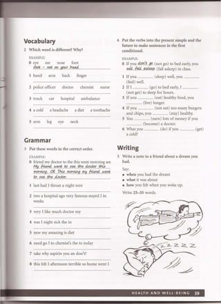 Vocabulary
2 Which word is different? Why?
EXAMPLE:
o eye ear nose foot
fpp/:,.. -::Ylqt;(!Yl.!pwlJ~
1 hand arm back finger
2 police officer doctor chemist nurse
3 truck car hospital ambulance
4 a cold a headache a diet a toothache
5 arm leg eye neck
Grammar
3 Put these words in the correct order.
EXAMPLE:
o friend my doctor to the this went morning see
M.Y~I<J.~t(! ..:;~I:J:1t?,.~r..tJ:1?:;....
",o.r.!frJg,QgTi1.k:;fY'p'rrjrJgn>.Y~ ..I<J.~
to see the cLo4P..r.,.............................. ..................................
1 last had I throat a night sore
2 two a hospital ago very famous stayed I in
weeks
3 very I like much doctor my
4 was I night sick the in
5 new my amazing is diet
6 need go I to chemist's the to today
7 take why aspirin you an don't?
8 this felt I afternoon terrible so home went I
4 Put the verbs into the present simple and the
future to make sentences in the first
conditional.
EXAMPLE:
do '6o If you .....!J.......gtJ.. (not go) to bed early, you
wi4.ft!4Mk&R (fall asleep) in class.
1 If you ...................... (sleep) well, you
(feel) well.
2 If I ........................ (go) to bed early, I ..
(not get) to sleep for hours.
3 If you ........................ (eat) healthy food, you
................. (live) longer.
4 Ifyou ........................ (not eat) too many burgers
and chips, you ........................ (stay) healthy.
5 You ...................... (earn) lots of money if you
............. (become) a doctor.
6 What you ........................ (do) if you ........................ (get)
a cold?
Writing
5 Write a note to a friend about a dream you
had.
Say:
• when you had the dream
• what it was about
• how you felt when you woke up.
Write 25- 35 words.
 