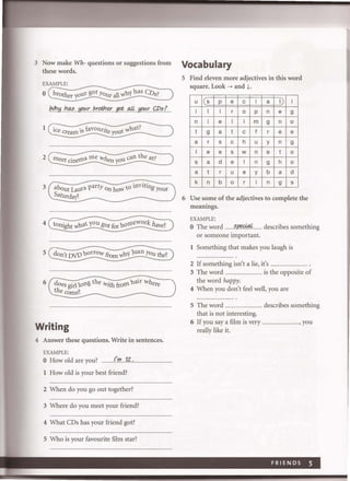 3 Now make Wh- questions or suggestions from
these words.
EXAMPLE:
o brother yo~t got YOUr all'<'InY has CDs?
M1!iI1~.. !JO("J:_I'.r.otf1er...gpt;...a.4...!.fO!':.r.C;P.s.I
1 . cavou . hatlIce cream s , rite yo~r '<'1__-'________.-/
2 meet cinema me when yo~ can the at?
3 about La~ra party On ho'<'l to nviting your
Saturday~
5
6
don't DVDborrow fi-om '<'In'l1uan You the?
does girl long the with from nair where
the come~
Writing
4 Answer these questions. Write in sentences.
EXAMPLE:
o How old are you?.fIJ'1-?o.
1 How old is your best friend?
2 When do you go out together?
3 Where do you meet your friend?
4 What CDs has your friend got?
5 Who is your favourite film star?
Vocabulary
5 Find eleven more adjectives in this word
square. Look ~ and l.
u IC s p e c i a I) i
i 1 1 r 0 p n e 9
n i e 1 1 m 9 n 0
t 9 a t c f r e e
a r s c h u y n 9
1 e e s w n e t 0
s a d e 1 n 9 h 0
a t r u e y b a d
k n b 0 r i n 9 s
6 Use some of the adjectives to complete the
meanings.
EXAMPLE:
o The word .. .....s.fJf!P,:~i ..... describes something
or someone important.
1 Something that makes you laugh is
2 If something isn't a lie, it's ...... ................. _
3 The word .......................... is the opposite of
the word happy.
4 When you don't feel well, you are
5 The word ..... ........... describes something
that is not interesting.
6 If you say a film is very
really like it.
...................,you
FRIENDS 5
 