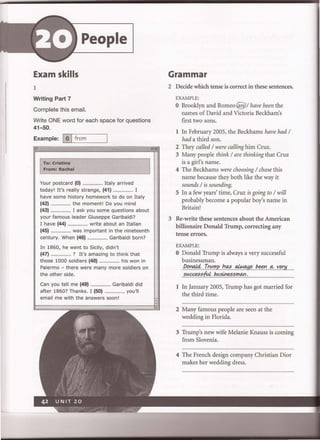 People
Exam skills
1
Writing Part 7
Complete this email.
Write ONE word for each space for questions
41-50.
Example: I0 Ifrom
ITo: Cristina
From: Rachel
Your postcard (0) ................... Italy arrived
today' It's really strange, (41) ................... I
have some history homework to do on Italy
(42) ................... the moment! Do you mind
(43) ................... I ask you some questions about
your famous leader Giuseppe Garibaldi?
I have (44) ................... write about an Italian
(45) _.................. was important in the nineteenth
century. When (46) ................... Garibaldi born?
In 1860, he went to Sicily, didn't
(47) ................... ? It's amazing to think that
those 1000 soldiers (48) ................... his won in
Palermo - there were many more soldiers on
the other side.
Can you tell me (49) ................... Garibaldi did
after 1860? Thanks. I (50) ................... you'll
email me with the answers soon!
Grammar
2 Decide which tense is correct in these sentences.
EXAMPLE:
o Brooklyn and Romeo@/ have been the
names of David and Victoria Beckham's
first two sons.
1 In February 2005, the Beckhams have had /
had a third son.
2 They called / were calling him Cruz.
3 Many people think / are thinking that Cruz
is a girl's name.
4 The Beckhams were choosing / chose this
name because they both like the way it
sounds / is sounding.
S In a few years' time, Cruz is going to / will
probably become a popular boy's name in
Britain!
3 Re-write these sentences about the American
billionaire Donald Trump, correcting any
tense errors.
EXAMPLE:
o Donald Trump is always a very successful
businessman.
Pe'Ja.!4..T.YlA.m..p.f1.~a.f!.v.~/J.~..q,Y~!L
s.....~s..&.l./J....~~s..s..m..'Y.l,.
1 In January 2005, Trump has got married for
the third time.
2 Many famous people are seen at the
wedding in Florida.
3 Trump's new wife Melanie Knauss is coming
from Slovenia.
4 The French design company Christian Dior
makes her wedding dress.
 