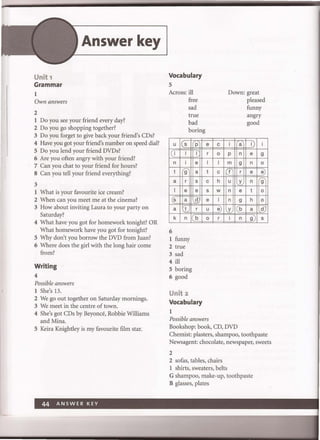 Unit 1
Grammar
1
Own answers
2
Answer key
1 Do you see your friend every day?
2 Do you go shopping together?
3 Do you forget to give back your friend's CDs?
4 Have you got your friend's number on speed dial?
S Do you lend your friend DVDs?
6 Are you often angry with your friend?
7 Can you chat to your friend for hours?
8 Can you tell your friend everything?
3
1 What is your favourite ice cream?
2 When can you meet me at the cinema?
3 How about inviting Laura to your party on
Saturday?
4 What have you got for homework tonight? OR
What homework have you got for tonight?
S Why don't you borrow the DVD from Juan?
6 Where does the girl with the long hair come
from?
Writing
4
Possible answers
1 She's 13.
2 We go out together on Saturday mornings.
3 We meet in the centre of town.
4 She's got CDs by Beyonce, Robbie Williams
and Mina.
S Keira Knightley is my favourite film star.
Vocabulary
S
Across: ill
U 5
I( i 1
n i
t 9
a r
1 e
(5 a
a t
k n
6
free
sad
true
bad
boring
P
1
e
a
5
e
d
r
b
1 funny
2 true
3 sad
4 ill
S boring
6 good
Unit 2
Vocabulary
1
e
r
1
t
c
5
e
u
0
Possible answers
c
0
1
c
h
w
1
e)
r
Down: great
pleased
funny
angry
good
i a I) i
p n e 9
m 9 n 0
f r e e)
u y n 9
n e t 0
n 9 h 0
y b a d
i n 9 5
Bookshop: book, CD, DVD
Chemist: plasters, shampoo, toothpaste
Newsagent: chocolate, newspaper, sweets
2
2 sofas, tables, chairs
1 shirts, sweaters, belts
G shampoo, make-up, toothpaste
B glasses, plates
 