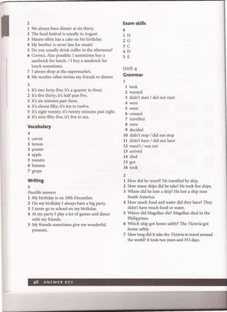 2
I We always have dinner at six thirty.
2 The food festival is usually in August.
3 Mauro often has a cake on his birthday.
4 My brother is never late for meals!
5 Do you usually drink coffee in the afternoon?
6 Correct. Also possible: I sometimes buy a
sandwich for lunch. / I buy a sandwich for
lunch sometimes.
7 I always shop at the supermarket.
8 My mother often invites my friends to dinner.
3
I It's two forty-five; it's a quarter to three.
2 It's five thirty; it's half past five.
3 It's six minutes past three.
4 It's eleven fifty; it's ten to twelve.
5 It's eight twenty; it's twenty minutes past eight.
6 It's nine fifty-five; it's five to ten.
Vocabulary
4
I carrot
2 lemon
3 potato
4 apple
5 tomato
6 banana
7 grape
Writing
5
Possible answers
I My birthday is on 29th December.
2 On my birthday I always have a big party.
3 I never go to school on my birthday.
4 At my party I play a lot of games and dance
with my friends.
5 My friends sometimes give me wonderful
presents.
46 ANSWER KEY
Exam skills
6
I H
2 G
3 C
4D
5 E
Unit 4
Grammar
I
I took
2 wanted
3 didn't start / did not start
4 were
5 went
6 crossed
7 travelled
8 were
9 decided
10 didn't stop / did not stop
11 didn't have / did not have
12 wasn't / was not
13 arrived
14 died
15 got
16 took
2
1 How did he travel? He travelled by ship.
2 How many ships did he take? He took five ships.
3 Where did he lose a ship? He lost a ship near
South America.
4 How much food and water did they have? They
didn't have much food or water.
5 Where did Magellan die? Magellan died in the
Philippines.
6 Which ship got home safely? The Victoria got
home safely.
7 How long did it take the Victoria to travel around
the world? It took two years and 353 days.
 