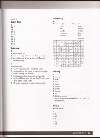 Unit 7
Exam skills
1
28 C
29 C
30 B
31 A
32 C
33 B
34 B
35 A
Grammar
2
1 b was trying on
2 a was wearing b became c threw d made
3 a was chatting bran c stopped d asked
e were looking
3
Possible answers
1 I was wearing a blue T-shirt and jeans.
2 I was studying five subjects - science, Italian,
maths, history and French.
3 I'm staying in and doing my homework.
4 Lazio and Inter were playing, but I'm not sure
which other teams were.
5 My uncle is coming to stay with me soon.
Vocabulary
4
Across: wool
belt
hat
shorts
trainers
button
s j
i a
z c
e k
e e
s -..!...
(s h
a 1(1
r t
Writing
5
a
I
b
h
x
e
0
r
b
1 trousers
2 shoe
3 size
4 shirt
5 cotton
6 jacket
7 button
8 hat
s
w
e
a
t
e
r
a
u
9 Possible answer
0
0
I
t
h
w
t
i
t
Down: size
jacket
sweater
cotton
shoe
shirt
trousers
c k s t
0 I h r
t 9 i 0
t r r u
0 s t s
~ h w e
s) 0 h r
n e r s
I 0 n r
there are flowers and a bird on it. There's a
banana too!
Unit 8
Exam skills
1
1 E
2 G
3 F
4A
5 H
A NSWER KEY 49
 