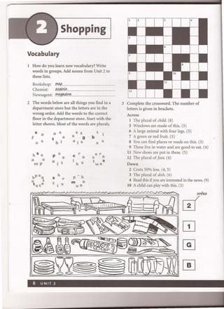 Shopping
Vocabulary
1 How do you learn new vocabulary? Write
words in groups. Add nouns from Unit 2 to
these lists.
Bookshop: .r!'(!,£...
Chemist: .~J0I':I
Newsagent:fI?~.~ ....
2 The words below are all things you find in a
department store but the letters are in the
wrong order. Add the words to the correct
floor in the department store. Start with the
letter shown. Most of the words are plurals.
S a
f
o S
h S o
a 0
mp
hPsa
o t
t ote
a S
t e
b I
P se
a I t
h
S r
t i S
S S
e 9
a I S
c r
a
i
h S
p-k
m a
ue
t
b
e S
er
S a
t S
we
3 Complete the crossword. The number of
letters is given in brackets.
Across
1 The plural of child. (8)
5 Windows are made of this. (5)
6 A large animal with four legs. (5)
7 A green or red fruit. (5)
8 You can find places or roads on this. (3)
9 These live in water and are good to eat. (4)
11 New shoes are put in these. (5)
12 The plural of foot. (4)
Down
2 Costs 50% less. (4, 5)
3 The plural of dish. (6)
4 Read this if you are interested in the news. (9)
10 A child can play with this. (3)
 