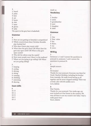 3
1 board
2 poles
3 kick
4 net
5 boots
6 club
7 team
8 gloves
9 table
The sport in the grey box is basketball.
Grammar
4
1 How are you getting to Saturday's competition?
2 Which country/team does Christian Ronaldo
play football for?
3 Who does Gianni play tennis with?
4 When does the gym close? OR When does the
gym stay open until? OR When is the gym
open (unti!)?
5 Why did the referee stop the match?
6 How many people were (there) in the stadium?
7 Where are you going to go sailing? OR Where
are you going sailing?
5
1 keeping
2 cycling
3 driving
4 sitting
5 running
6 climbing
7 exercising
8 dancing
Exam skills
6
llB
12 A
l3B
14 C
IS A
Unit 12
Vocabulary
I
I brother
2 uncle
3 grandmother
4 aunt
5 daughter
6 sister
Grammar
2
1 Our
2 Your mme
3 her
4 theirs
5 my
6 yours
Writing
3
Sentences 2, 3 and 5 answer the questions in
postcard A; sentences 1 and 4 answer the
questions in postcard B.
4
Sample answers
A
Hi Ernesto!
Thanks for your postcard. Everyone was there for
Uncle Charles's birthday, including his brother
from Australia. He really loved having us all
together and he never stopped smiling! There was
a lovely cake with 60 candles on it.
Love, Juliette
B
Dear Yasmin,
Thanks for your postcard. Two weeks ago, my
aunt invited us to her house in the country. We
were all there to see my cousin's new baby. I had a
really great time!
Yours, Juliette
 