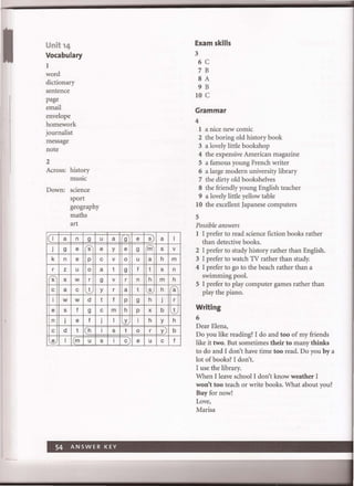 Unit '4
Vocabulary
1
word
dictionary
sentence
page
email
envelope
homework
journalist
message
note
2
Across: history
music
Down: science
sport
geography
maths
art
I a n 9
j 9 e s
k n e p
r z u 0
s s w r
c a c t
i w w d
e s f 9
n j e f
c d t h
e I I(m u
u a
e y
c v
a t
9 v
y r
t f
c m
j I
i s
s i
9 e s) a
e 9 m s
0 u a h
9 f t s
r n h m
a t s h
P 9 h j
h p x b
Y i h Y
t 0 r y
c e u c
I
v
m
n
h
a
r
t
h
b
f
Exam skills
3
6 C
7 B
8 A
9 B
10 C
Grammar
4
1 a nice new comic
2 the boring old history book
3 a lovely little bookshop
4 the expensive American magazine
5 a famous young French writer
6 a large modern university library
7 the dirty old bookshelves
8 the friendly young English teacher
9 a lovely little yellow table
10 the excellent Japanese computers
5
Possible answers
1 I prefer to read science fiction books rather
than detective books.
2 I prefer to study history rather than English.
3 I prefer to watch TV rather than study.
4 I prefer to go to the beach rather than a
swimming pool.
5 I prefer to play computer games rather than
play the piano.
Writing
6
Dear Elena,
Do you like reading? I do and too of my friends
like it two. But sometimes their to many thinks
to do and I don't have time too read. Do you by a
lot of books? I don't.
I use the library.
When I leave school I don't know weather I
won't too teach or write books. What about you?
Buy for now!
Love,
Marisa
 