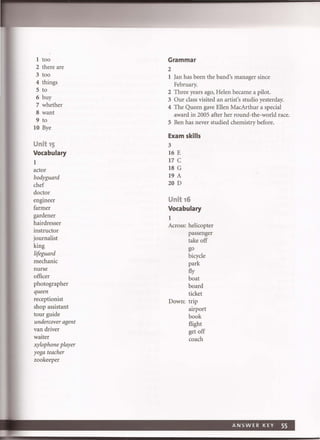 1 too
2 there are
3 too
4 things
S to
6 buy
7 whether
8 want
9 to
10 Bye
Unit 15
Vocabulary
1
actor
bodyguard
chef
doctor
engineer
farmer
gardener
hairdresser
instructor
journalist
king
lifeguard
mechanic
nurse
officer
photographer
queen
receptionist
shop assistant
tour guide
undercover agent
van driver
waiter
xylophone player
yoga teacher
zookeeper
Grammar
2
1 Jan has been the band's manager since
February.
2 Three years ago, Helen became a pilot.
3 Our class visited an artist's studio yesterday.
4 The Queen gave Ellen MacArthur a special
award in 2005 after her round-the-world race.
S Ben has never studied chemistry before.
Exam skills
3
16 E
17 C
18 G
19 A
20 D
Unit 16
Vocabulary
1
Across: helicopter
passenger
take off
go
bicycle
park
fly
boat
board
ticket
Down: trip
airport
book
flight
get off
coach
 