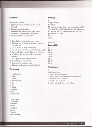 Grammar
2
Possible/own answers
1 I phone my friends to have a chat about
football.
2 I listen to music to relax.
3 I work hard at school to get good marks.
4 I buy new clothes to look fashionable.
5 I use a computer to send emails.
3
1 Take the bus to get to the town centre.
2 The best way to get back from the cinema is
to take a taxi.
3 Go to classes to learn computing.
4 We can go to buy a new computer in the mall.
5 I am really happy you will come to visit me.
6 It is better for you not to play computer
games.
7 It's a great place to take vacations.
8 I want to get a new mobile.
9 You must see that new film.
10 They decided to buy a pink iPod mini.
Vocabulary
4
1 watched/saw
2 take
3 make
4 taking/doing
5 get
6 do
7 make
8 makes
9 see
10 see/watch
5
1 chat room
2 technology
3 internet
4 video
5 gadgets
6 robot
7 laptop
8 text message
Writing
6
Sample answer
Dear Rosa
My parents gave me a new computer game called
'The Sims' for my birthday. I really like it because
it's fun and you can build houses and give the
people jobs. It's great.
Love
Tania
Unit 18
Exam skills
I
21 C
22 A
23 A
24 B
25 C
26 B
27 A
Vocabulary
2
Possible answers
I back - not on your arm
2 police officer - not a job to do with health
3 hospital- not a vehicle
4 a diet - not an illness
5 neck - you only have one of them
ANSWER KEY 57
 
