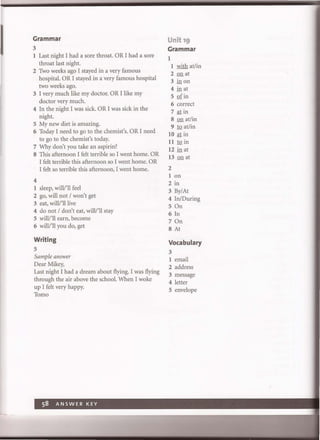I Grammar
3
1 Last night I had a sore throat. OR I had a sore
throat last night.
2 Two weeks ago I stayed in a very famous
hospital. OR I stayed in a very famous hospital
two weeks ago.
3 I very much like my doctor. OR I like my
doctor very much.
4 In the night I was sick. OR I was sick in the
night.
S My new diet is amazing.
6 Today I need to go to the chemist's. OR I need
to go to the chemist's today.
7 Why don't you take an aspirin?
8 This afternoon I felt terrible so I went home. OR
I felt terrible this afternoon so I went home. OR
I felt so terrible this afternoon, I went home.
4
1 sleep, will/'Il feel
2 go, will not / won't get
3 eat, will/'Illive
4 do not / don't eat, willl'll stay
S willl'll earn, become
6 will/'Il you do, get
Writing
S
Sample answer
Dear Mikey,
Last night I had a dream about flying. I was flying
through the air above the school. When I woke
up I felt very happy.
Tomo
Unit 19
Grammar
1
1 with at/in
2 on at
3 in on
4 in at
S of in
6 correct
7 atin
8 on at/in
9 to at/in
10 at in
11 to in
12 in at
13 on at
2
1 on
2 in
3 By/At
4 In/During
5 On
6 In
7 On
8 At
Vocabulary
3
1 email
2 address
3 message
4 letter
S envelope
 