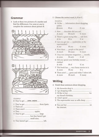 Grammar
4 Look at these two pictures of a market and
find the differences. Use some or any to
complete the sentences about picture B.
EXAMPLE:
o They've got ...~!,f!Je..Pn?<m~
1 They've got ........................................ from Spain.
2 There are .................................................. .
3 There aren't ... ... ................................ .
4 They .............................................. apples.
5 They've got .. ....... .....................large
............................... but they haven't got
....................... ...... small ones.
6 They haven't got ................................... left.
5 Choose the correct word, A, B or C.
EXAMPLE:
o I'd like ....... information about shopping
online.
@some B an Cone
1 How ....... chocolate did you eat?
A many B much C more
2 There's a great racing bike ....... sale here.
A for Bin Cat
3 Can you get me ....... sandwiches at the
supermarket?
A any Bone C some
4 Were there ....... people at the party?
A much B many C most
5 I buy two computer magazines ....... month.
A some Beach C all
6 Did you spend your birthday money .......
clothes?
A with B of Con
7 This book has ....... very funny stories in it.
A some B any C a
8 There aren't ....... green and white T-shirts left.
A more B much C many
Writing
6 Finish these sentences about shopping.
1 My favourite shop is ...........................................
2 I go shopping with ...................................
3 I'd like to buy .................................................. for
my friend's birthday.
4 I don't spend .......................................................................
5 The supermarket near us sells cheap .....
6 You can buy ..
the internet.
........ on
SHOPPING 7
 