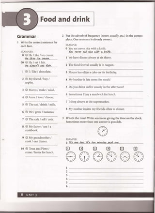 Food and drink
Grammar
1 Write the correct sentence for
each face.
EXAMPLES:
o © He / like / ice cream.
He like.:?....~ creM/I.
00 ® He / eat / fish.
He....4.t>.e.:?r/t.....e.t#.....{i§./:1........
1 ® I / like / chocolate.
2 ® My friend / buy /
apples.
3 © Marco / make / salad.
4 © Anna / love / cheese.
5 ® The cat / drink / milk.
6 ® We / grow / bananas.
7 © The cafe / sell / cola.
8 ® My father / use / a
cookbook.
9 © My grandmother /
cook / our dinner.
10 ® Tessa and Piero /
come / home for lunch.
2 Put the adverb of frequency (never, usually, etc.) in the correct
place. One sentence is already correct.
EXAMPLE:
o You eat never rice with a knife.
'(Of<oYl.e.r..e.r..~ ..~{,Ji#'-..q,..krifo:.•..
1 We have dinner always at six thirty.
2 The food festival usually is in August.
3 Mauro has often a cake on his birthday.
4 My brother is late never for meals!
5 Do you drink coffee usually in the afternoon?
6 Sometimes I buy a sandwich for lunch.
7 I shop always at the supermarket.
8 My mother invites my friends often to dinner.
3 What's the time? Write sentences giving the time on the clock.
Sometimes more than one answer is possible.
EXAMPLE:
o If:?. one ten...!f:?@1J!1.0.f!.:f&~...P.r1§I?.9.t1?..• .............................
o III
1
2
3 ..................................................................
4
5 ....................
6 .....................................
 