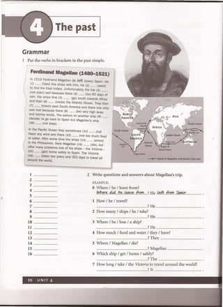 The past
Grammar
I Put the verbs in brackets in the past simple.
Ferdinand Magellan (1480-1521)
In 1519 Ferdinand Magellan (0) I&ft. (leave) Spain. He
(1) ......... (take) five ships with him. He (2) ......... (want)
to find the East Indies. Unfortunately, the trip (3) .........
(not start) well because there (4) ......... (be) 60 days of
rain. His ships first (5) ......... (go) south towards Africa
and then (6) ......... (cross) the Atlantic Ocean. They then
(7) ......... (travel) past South America and there one ship
I
was lost because there (8) ......... (be) very high seas
I
and stormy winds. The sailors on another ship (9) .
(decide) to go back to Spain but Magellan's ship
(10) ......... (not stop).
 In the Pacific Ocean they sometimes (11) ......... (not
have) any wind and there (12) ......... (not be) much food
or water. After some time the ships (13) ......... (arrive)
in the Philippines. Here Magellan (14) ......... (die), but
after many problems one of his ships - the Victoria-
(15) ......... (get) home safely to Spain. The Victoria
(16) ......... (take) two years and 353 days to travel all
around the world.
- . - Route of Magellan and Elcano 1519-1522
I
2 ...................
3
4
5
6
7
8
9
10 ....................
II
12 ...............................
13 ................................
14
15
16
2 Write questions and answers about Magellan's trip.
EXAMPLE:
o Where / he / leave from? .
M!~~d.i.41J~~y~fr..()'!'? He?M:P..fr..f?IJI.!ifJfJ#1
I How / he / travel?
..................................... ....................? He ............................
2 How many / ships / he / take?
.................? He ....
3 Where / he / lose / a ship?
...........................................................?He ....
4 How much / food and water / they / have?
............................. .......................... ..? They .........................
5 Where / Magellan / die?
........................ ............................. .........? Magellan .............. .......................... .
6 Which ship / get / home / safely?
..............................................................................?The .........................
7 How long / take / the Victoria to travel around the world?
..............................................................................? It . . . ......... ............................. .
 