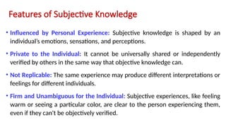 Features of Subjective Knowledge
• Influenced by Personal Experience: Subjective knowledge is shaped by an
individual’s emotions, sensations, and perceptions.
• Private to the Individual: It cannot be universally shared or independently
verified by others in the same way that objective knowledge can.
• Not Replicable: The same experience may produce different interpretations or
feelings for different individuals.
• Firm and Unambiguous for the Individual: Subjective experiences, like feeling
warm or seeing a particular color, are clear to the person experiencing them,
even if they can't be objectively verified.
 