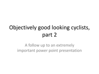 Objectively good looking cyclists,
part 2
A follow up to an extremely
important power point presentation
 