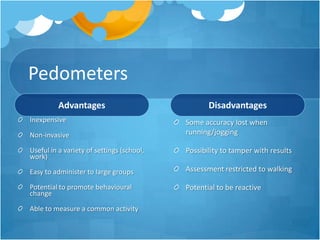 Pedometers
Advantages
Inexpensive
Non-invasive

Disadvantages
Some accuracy lost when
running/jogging

Useful in a variety of settings (school,
work)

Possibility to tamper with results

Easy to administer to large groups

Assessment restricted to walking

Potential to promote behavioural
change

Potential to be reactive

Able to measure a common activity

 