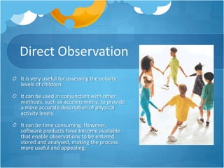 Direct Observation
It is very useful for assessing the activity
levels of children.
It can be used in conjunction with other
methods, such as accelerometry, to provide
a more accurate description of physical
activity levels.
It can be time consuming. However,
software products have become available
that enable observations to be entered,
stored and analysed, making the process
more useful and appealing.

 