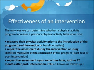 Effectiveness of an intervention
The only way we can determine whether a physical activity
program increases a person’s physical activity behaviour is to:
• measure their physical activity prior to the introduction of the
program (pre-intervention or baseline testing)
• repeat the assessment during the intervention or using
identical measures at the conclusion of the program (post-test or
post-intervention)
• repeat the assessment again some time later, such as 12
months after post- intervention. (This is known as follow-up.)

 
