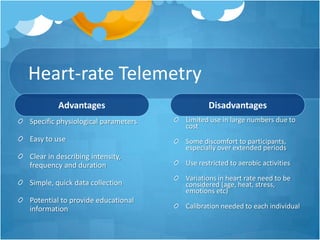 Heart-rate Telemetry
Advantages

Disadvantages

Specific physiological parameters

Limited use in large numbers due to
cost

Easy to use

Some discomfort to participants,
especially over extended periods

Clear in describing intensity,
frequency and duration

Use restricted to aerobic activities

Simple, quick data collection

Variations in heart rate need to be
considered (age, heat, stress,
emotions etc)

Potential to provide educational
information

Calibration needed to each individual

 