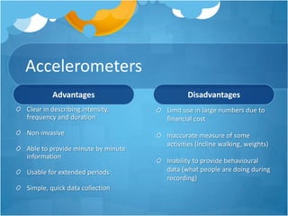 Accelerometers
Advantages

Disadvantages

Clear in describing intensity,
frequency and duration

Limit use in large numbers due to
financial cost

Non-invasive

Inaccurate measure of some
activities (incline walking, weights)

Able to provide minute by minute
information
Usable for extended periods
Simple, quick data collection

Inability to provide behavioural
data (what people are doing during
recording)

 