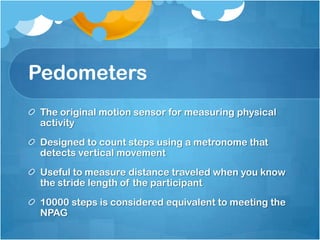 Pedometers
The original motion sensor for measuring physical
activity
Designed to count steps using a metronome that
detects vertical movement

Useful to measure distance traveled when you know
the stride length of the participant
10000 steps is considered equivalent to meeting the
NPAG

 