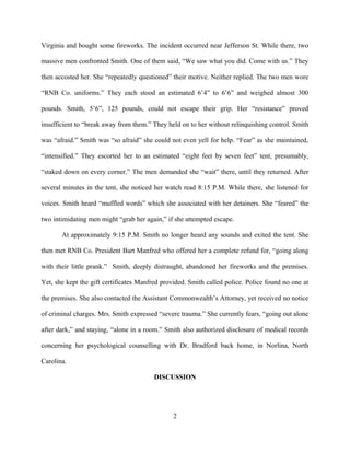 Virginia and bought some fireworks. The incident occurred near Jefferson St. While there, two
massive men confronted Smith. One of them said, “We saw what you did. Come with us.” They
then accosted her. She “repeatedly questioned” their motive. Neither replied. The two men wore
“RNB Co. uniforms.” They each stood an estimated 6’4” to 6’6” and weighed almost 300
pounds. Smith, 5’6”, 125 pounds, could not escape their grip. Her “resistance” proved
insufficient to “break away from them.” They held on to her without relinquishing control. Smith
was “afraid.” Smith was “so afraid” she could not even yell for help. “Fear” as she maintained,
“intensified.” They escorted her to an estimated “eight feet by seven feet” tent, presumably,
“staked down on every corner.” The men demanded she “wait” there, until they returned. After
several minutes in the tent, she noticed her watch read 8:15 P.M. While there, she listened for
voices. Smith heard “muffled words” which she associated with her detainers. She “feared” the
two intimidating men might “grab her again,” if she attempted escape.
At approximately 9:15 P.M. Smith no longer heard any sounds and exited the tent. She
then met RNB Co. President Bart Manfred who offered her a complete refund for, “going along
with their little prank.” Smith, deeply distraught, abandoned her fireworks and the premises.
Yet, she kept the gift certificates Manfred provided. Smith called police. Police found no one at
the premises. She also contacted the Assistant Commonwealth’s Attorney, yet received no notice
of criminal charges. Mrs. Smith expressed “severe trauma.” She currently fears, “going out alone
after dark,” and staying, “alone in a room.” Smith also authorized disclosure of medical records
concerning her psychological counselling with Dr. Bradford back home, in Norlina, North
Carolina.
DISCUSSION
2
 